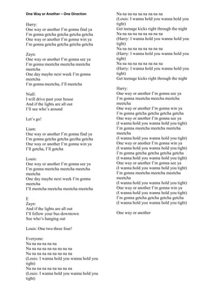 One Way or Another – One Direction
Harry:
One way or another I‟m gonna find ya
I‟m gonna getcha getcha getcha getcha
One way or another I‟m gonna win ya
I‟m gonna getcha getcha getcha getcha
Zayn:
One way or another I‟m gonna see ya
I‟m gonna meetcha meetcha meetcha
meetcha
One day maybe next week I‟m gonna
meetcha
I‟m gonna meetcha, I‟ll meetcha
Niall:
I will drive past your house
And if the lights are all out
I‟ll see who‟s around
Let‟s go!
Liam:
One way or another I‟m gonna find ya
I‟m gonna getcha getcha gectha getcha
One way or another I‟m gonna win ya
I‟ll getcha, I‟ll getcha
Louis:
One way or another I‟m gonna see ya
I‟m gonna meetcha meetcha meetcha
meetcha
One day maybe next week I‟m gonna
meetcha
I‟ll meetcha meetcha meetcha meetcha
E
Zayn:
And if the lights are all out
I‟ll follow your bus downtown
See who‟s hanging out
Louis: One two three four!
Everyone:
Na na na na na na
Na na na na na na na na na
Na na na na na na na na na
(Louis: I wanna hold you wanna hold you
tight)
Na na na na na na na na na
(Louis: I wanna hold you wanna hold you
tight)
Na na na na na na na na na
(Louis: I wanna hold you wanna hold you
tight)
Get teenage kicks right through the night
Na na na na na na na na na
(Harry: I wanna hold you wanna hold you
tight)
Na na na na na na na na na
(Harry: I wanna hold you wanna hold you
tight)
Na na na na na na na na na
(Harry: I wanna hold you wanna hold you
tight)
Get teenage kicks right through the night
Harry:
One way or another I‟m gonna see ya
I‟m gonna meetcha meecha meetcha
meetcha
One way or another I‟m gonna win ya
I‟m gonna getcha getcha getcha getcha
One way or another I‟m gonna see ya
(I wanna hold you wanna hold you tight)
I‟m gonna meetcha meetcha meetcha
meetcha
(I wanna hold you wanna hold you tight)
One way or another I‟m gonna win ya
(I wanna hold you wanna hold you tight)
I‟m gonna getcha getcha getcha getcha
(I wanna hold you wanna hold you tight)
One way or another I‟m gonna see ya
(I wanna hold you wanna hold you tight)
I‟m gonna meetcha meetcha meetcha
meetcha
(I wanna hold you wanna hold you tight)
One way or another I‟m gonna win ya
(I wanna hold you wanna hold you tight)
I‟m gonna getcha getcha getcha getcha
(I wanna hold you wanna hold you tight)
One way or another
 