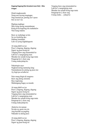 Dugong Dugong (the Greatest Love Ost) – Rita
Iringan
Hindi magkasundo
Nung una tayong magtagpo
Nag-aasaran pa, parang aso‟t pusa
Inis sa isa‟t isa
Biglang nagbago
May kung anong naramdaman
Kung di ka kapiling tila mababaliw
Nais kang makita
Ikaw ay mahalaga sa kin
Sa iyo kinikilig ako
Habang lumalapit
Lalo sa iyong nagkakagusto
At nang dahil sa iyo
Puso‟y dugong, dugong, dugong
Sigaw ng puso kong ito
Tanging ikaw ang minamahal ko
Labi ko‟y nanginginig man
Masdan mo sarado kong mga mata
Pangarap ko‟y ikaw ang
Unang makayakap ko
Nakatingin sayo
Nagkunwaring natutulog lang
Naramdaman ko pintig ng puso mo
Ay higit pa sa kaba ko
Nais mang ibigin di magawa
Ikaw ang aking sinisinta
Ikay nagiisang
Mahalagang bagay sa mundo
At nang dahil sa iyo
Puso‟y dugong, dugong, dugong
Sigaw ng puso kong ito
Tanging ikaw ang minamahal ko
Labi ko‟y nanginginig man
Masdan mo sarado kong mga mata
Pangarap ko‟y ikaw ang
Unang makayakap ko
Akala ko rin naman
Na ako ay gusto mo rin
Ang busilak na pagibig
Nakaukit sa aking puso
At nang dahil sa iyo
Puso‟y dugong, dugong, dugong
Sigaw ng puso kong ito
Tanging ikaw ang minamahal ko
Labi ko‟y nanginginig man
Masdan mo sarado kong mga mata
Pangarap ko‟y ikaw ang
Unang maka… yakap ko
 