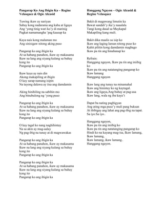 Pangarap Ko Ang Ibigin Ka – Regine
Velasquez & Ogie Alcasid
Tuwing ikaw ay nariyan
Sabay kong nadarama ang kaba at ligaya
Ang „yong tinig wari ko‟y di marinig
Pagkat namamangha „pag kausap ka
Kaya nais kong malaman mo
Ang sinisigaw nitong aking puso
Pangarap ko ang ibigin ka
At sa habang panahon, ikaw ay makasama
Ikaw na lang ang siyang kulang sa buhay
kong ito
Pangarap ko ang ibigin ka
Ikaw kaya ay nais din
Akong makapiling at ibigin
O kay sarap namang isipin
Na tayong dalawa ay iisa ang damdamin
Aking hinihiling na sabihin mo
Ang binubulong ng „yong puso
Pangarap ko ang ibigin ka
At sa habang panahon, ikaw ay makasama
Ikaw na lang ang siyang kulang sa buhay
kong ito
Pangarap ko ang ibigin ka
O kay tagal ko nang naghihintay
Na sa akin ay mag-aalay
Ng pag-ibig na tunay at di magwawakas
Pangarap ko ang ibigin ka
At sa habang panahon, ikaw ay makasama
Ikaw na lang ang siyang kulang sa buhay
kong ito
Pangarap ko ang ibigin ka
Pangarap ko ang ibigin ka
At sa habang panahon, ikaw ay makasama
Ikaw na lang ang siyang kulang sa buhay
kong ito
Pangarap ko ang ibigin ka
Hanggang Ngayon – Ogie Alcasid &
Regine Velasquez
Bakit di magawang limutin ka
Bawat sandali‟y ika‟y naaalala
Tangi kong dasal sa Maykapal
Makapiling kang muli.
Bakit dika maalis sa isip ko
Ikaw ang laging laman nitong puso ko
Kahit pilitin kong damdamin magbago
Ikaw pa rin ang hinahanap ko
Refrain:
Hanggang ngayon, Ikaw pa rin ang iniibig
ko
Ikaw pa rin ang natatanging pangarap ko
Ikaw lamang
Hanggang ngayon
Ikaw lang ang tunay na minamahal
Ikaw ang hinintay ko ng kaytagal.
Ikaw ang ligaya,Ang buhay at pag-asa
Ikaw lang, wala ng iba kaya‟t
Dapat ba nating pagbigyan
Ang ating mga puso‟y muli pang buksan
At ibibigay ang lahat ang pag-ibig na tapat.
Sa iyo.Sa iyo..
Hanggang ngayon,
Ikaw pa rin ang iniibig ko
Ikaw pa rin ang natatanging pangarap ko
Hindi ko na kayang mag-isa, Ikaw lamang,
Ikaw lamang,
Ikaw lamang, ikaw lamang..
Hanggang ngayon.
 