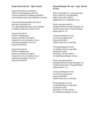 Kung Mawawala Ka – Ogie Alcasid
kung mawawala ka sa piling ko
hindi ito matatanggap ng puso ko
at bawat pangarap ay biglang maglalaho
mawawalang saysay ang mabuhay sa mundo
kung masamang panaginip lamang to
sana ako ay gisingin mo
at sa aking paggising akoy iyong yakapin
at sabihin mong akoy mahal mo rin
kung mawawala ka
hindi ko makakayang
harapin ang bukas ng nagiisa
kung akoy iiwan mo paano na tayo
sayang ang pangako sa isat isa
kung mawawala ka
kung mawawala ka
hindi ko makakayang
harapin ang bukas ng nagiisa
kung akoy iiwan mo paano na tayo
sayang ang pangako sa isat isa
kung mawawala ka
Kung Kailangan Mo Ako – Ogie Alcasid
& Jaya
Mayro‟ng lungkot sa „yong mga mata
at ka‟y bigat ng „yong dinadala.
Kahit „di mo man sabihin,
paghihirap mo‟y nadarama ko rin.
Narito ang mga palad ko…
handang dumamay kung kailangan mo.
Asahan mong mayro‟n kang kaibigan,
laging tapat sa „yo.
At kung kailangan mo ako
sa oras ng iyong pag-iisa
kung naninimdim…
asahan mong ako ay darating
At kung kailangan mo ako,
sa sandaling bigo na ang lahat…
pusong kay tamis,
kailanma‟y „di kita matitiis.
Sa sandaling kailangan mo ako.
Narito ang mga palad ko…
handang dumamay kung kailangan mo.
Asahan mong mayro‟n kang kaibigan,
laging tapat sa „yo.
At kung kailangan mo ako
sa oras ng iyong pag-iisa
kung naninimdim…
asahan mong ako ay darating
Kung kailangan mo ako,
sa sandaling bigo na ang lahat…
pusong kay tamis,
kailanma‟y „di kita matitiis.
Sa sandaling kailangan mo ako.
 