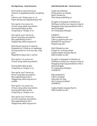 Sino Nga Ba Sya – Sarah Geronimo
Di ko inisip na mawawala ka pa
Akala ko‟y panghabang-buhay na kapiling
ka
Lahat na yata „binigay para sa „yo
Ngunit parang may pagkukulang pa ako
Sino nga ba s‟ya sa puso mo
At kaya mong saktan ang tulad ko
Gayong lahat-lahat ng akin
At pag-ibig ay „binigay sa‟yo
Sino nga ba siya‟t iniwan mo
Iniwan mong bigo ang tulad ko
May pagkukulang ba ako‟t
Nagagawang saktan ang puso ko
Kahit dayain ang puso at isipan ko
Damdamin ko‟y hindi pa rin nagbabago
At kung maisip na „di na siya ang „yong
gusto
Magbalik ka lang at ako‟y naririto
Sino nga ba s‟ya sa puso mo
At kaya mong saktan ang tulad ko
Gayong lahat-lahat ng akin
At pag-ibig ay „binigay sa‟yo
Sino nga ba siya‟t iniwan mo
Iniwan mong bigo ang tulad ko
May pagkukulang ba ako‟t
Nagagawang saktan ang puso ko
ooohhh…
Sino nga ba s‟ya sa puso mo
At kaya mong saktan ang tulad ko
Gayong lahat-lahat ng akin
At pag-ibig ay „binigay sa‟yo
Sino nga ba siya‟t iniwan mo
Liniwan mong bigo ang tulad ko
May pagkukulang ba ako‟t
Nagagawang saktan ang puso ko
Dahil Minahal Mo Ako – Sarah Geronimo
Langit ang nadarama
Pintig ng puso ay kakaiba
Basta‟t kasama ka
Wala akong mahihiling pa
Sa taglay na katangian at kabaitan mo
Nabihag at umibig sayo ang puso kong ito
Hanggang langit ang pasasalamat at Ika‟y
aking tinanggap
Na walang pag alinlangan
CHORUS:
Dahil minahal mo ako
Lahat ay gagawin para sayo
Huhulihin ko ang buwan
Pipigilin ang ulan
Dahil Minahal mo ako
Isisigaw ko sa buong mundo
Laging iingatan ang pag-ibig mo
Dahil minahal mo ako
Sa taglay na katangian at kabaitan mo
Nabihag at umibig sayo ang puso kong ito
Hanggang langit ang pasasalamat at Ika‟y
aking tinanggap
Na walang pag alinlangan
(CHORUS)
Mga pangarap ko
Lahat ay natupad
Isang ngiti mo lang
Ako‟y parang lumilipad
(CHORUS)
Laging iingatan ang pag-ibig mo
Dahil minahal mo ako
 
