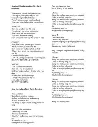How Could You Say You Love Me – Sarah
Geronimo
You say that you‟ve always been true
Looking in your eyes I see you lie
You‟re trying hard to hide that
There‟s someone new you found and
You want me to believe that you still care
REFRAIN:
How can you hurt me this way
Everything I knew was loving you
How could you try pretending
Your love was never ending
Now you can‟t even say that you will stay
CHORUS:
How, how could you say you love me
When you will go and leave me
How could you make me hurt so bad
When I have loved you more than anyone
can do
Can‟t believe the pain
That I‟m feeling now because of loving you
(REPEAT REFRAIN & CHORUS)
BRIDGE:
I can‟t seem to understand
How can love be so unkind
Still you broke my heart despite what I‟ve
done
Still my love was not enough
Though I‟ve given you my all
I can take it anymore
(REPEAT CHORUS)
Kung Ako Na Lang Sana – Sarah Geronimo
Heto ka naman
Kumakatok sa aking pintuan
Muling naghahanap ng makakausap
At heto na naman ako
Nakikinig sa mga kwento mong paulit-ulit
lang
Nagtitiis kahit nasasaktan
Ewan kung bakit ba
Hindi ko pa nadadala
Hindi ba‟t kailan lang nang ika‟y iwanan
nya
At ewan ko sa iyo
Parang bale wala ang puso ko
Ano nga ba meron siya
Na sa akin ay di mo makita
Chorus:
Kung ako na lang sana ang iyong minahal
Di ka na muling mag-iisa
Kung ako na lang sana ang iyong minahal
Di ka na muling luluha pa
Di ka na mangangailan pang humanap ng
iba
Narito ang puso ko
Maghihintay lamang sa iyo
Verse 2:
Heto pa rin ako
Umaasa ang puso mo
Baka sakali pang ito‟y magbago narito lang
ako
Kasama ang buong buhay mo
Ang kulang na lang mahalin mo rin akong
lubusan
Chorus:
Kung ako na lang sana ang iyong minahal
Di ka na muling mag-iisa
Kung ako na lang sana ang iyong minahal
Di ka na muling luluha pa
Di ka na mangangailan pang humanap ng
iba
Narito ang puso ko
Maghihintay lamang sa iyo
Chorus:
Kung ako na lang sana ang iyong minahal
Di ka na muling mag-iisa
Kung ako na lang sana ang iyong minahal
Di ka na muling luluha pa
Di ka na mangangailan pang humanap ng
iba
Narito ang puso ko
Maghihintay lamang sa iyo
Kung ako na lang sana
 