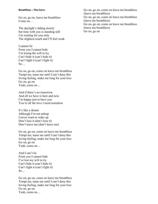 Breathless – The Corrs
Go on, go on, leave me breathless
Come on…
The daylight‟s fading slowly
but time with you is standing still
I‟m waiting for you only
The slightest touch and I‟ll feel weak
I cannot lie
From you I cannot hide
I‟m losing the will to try
Can‟t hide it (can‟t hide it)
Can‟t fight it (can‟t fight it)
So…
Go on, go on, come on leave me breathless
Tempt me, tease me until I can‟t deny this
loving feeling, make me long for your kiss
Go on, go on
Yeah, come on…
And if there‟s no tomorrow
And all we have is here and now
I‟m happy just to have you
You‟re all the love I need somehow
It‟s like a dream
Although I‟m not asleep
I never want to wake up
Don‟t lose it (don‟t lose it)
Don‟t leave me (don‟t leave me)
Go on, go on, come on leave me breathless
Tempt me, tease me until I can‟t deny this
loving feeling, make me long for your kiss
Go on, go on
Yeah, come on…
And I can‟t lie
From you I cannot hide
I‟ve lost my will to try
Can‟t hide it (can‟t hide it)
Can‟t fight it (can‟t fight it)
So…
Go on, go on, come on leave me breathless
Tempt me, tease me until I can‟t deny this
loving feeling, make me long for your kiss
Go on, go on
Yeah, come on…
Go on, go on, come on leave me breathless
(leave me breathless)
Go on, go on, come on leave me breathless
(leave me breathless)
Go on, go on, come on leave me breathless
(leave me breathless)
Go on, go on
 