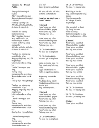 Kumusta Ka – Daniel
Padilla
Kaytagal din nating di
nagkita
Ako‟y nasasabik na sayo
Kamusta kana nalulungkot
karin ba?
Sa na ay kapiling kita
Ah haha, ah haha, ah haha,
ah haha, ah haha la la
Sumulat ako upang
malaman mong
Ako‟y tapat pa rin sayo
May problema ka ba,
matutulungan ba kita?
Sa akin ay huwag kang
mangamba
Ah haha, ah haha, ah haha,
ah haha, ah haha la la
Tandaan mo nalang ang
sasabihin ko sa‟yo
Ang pag-ibig kong ito‟y Di
magbabago,
kahit malayo ka sa piling
ko
Umula‟t bumagyo, ayos
lang,
Huwag kang
mangangamba, ayos lang,
Kumusta ka mahal ko ok
ba?
Sana‟y di pa rin nagbabago
Tandaan mo nalang ang
sasabihin ko sa‟yo
Ang pag-ibig kong ito‟y Di
magbabago,
kahit malayo ka sa piling
ko
Umula‟t bumagyo, ayos
lang,
Huwag kang
mangangamba, ayos lang,
Kumusta ka mahal ko ok
ba?
Sana‟y di pa rin nagbabago
Umulan bumagyo ayos
lang,
Huwag kang
mangangamba, ayos lang
Kumusta ka mahal ko,
ayos ba?
Sanay di parin nagbabago
Ah haha, ah haha, ah haha,
ah haha, ah haha Lala
Nasa Iyo Na Ang Lahat –
Daniel Padilla
[Chorus:]
Nasa „yo na ang lahat
Minamahal kita „pagkat
Nasa „yo na ang lahat
Pati ang puso ko…
Nasa „yo na ang lahat
Minamahal kitang tapat
Nasa „yo na ang lahat
Pati ang puso ko…
Oh Oh Oh Ohh Ohhh
Na-nasa „yo na ang lahat
Oh Oh Oh Ohh Ohhh
Na-nasa „yo na ang lahat
Lahat na mismo nasa „yo
Ang ganda, ang bait, ang
talino
Inggit lahat sila sa‟yo
Kahit pa tapat man kanino
Kaya nung lumapit ka
sa‟kin
Ay, bigla akong nahilo
Di akalaing sabihin mong
ako na „yon
Ang hinahanap mo…
[Chorus:]
Nasa „yo na ang lahat
Minamahal kita „pagkat
Nasa „yo na ang lahat
Pati ang puso ko…
Nasa „yo na ang lahat
Minamahal kitang tapat
Nasa „yo na ang lahat
Pati ang puso ko…
Oh Oh Oh Ohh Ohhh
Na-nasa „yo na ang lahat
Oh Oh Oh Ohh Ohhh
Na-nasa „yo na ang lahat
Kinikilig pa rin ako
Ang sarap magmahal „pag
panalo
Nag-iisa sa puso ko
Ito‟y kaya „di na ba
magbabago
Ako ang pinili sa dami
Ng ibang nirereto
Hindi akalaing
Sabihin mong ako na lang
Ang hinahanap mo… Ohh
[Chorus:]
Nasa „yo na ang lahat
Minamahal kita „pagkat
Nasa „yo na ang lahat
Pati ang puso kohhh
Nasa „yo na ang lahat
Minamahal kitang tapat
Nasa „yo na ang lahat
Pati ang puso kohhh
Nasa „yo na ang lahat
Minamahal kita „pagkat
Nasa „yo na ang lahat
Pati ang puso kohhh
Nasa „yo na ang lahat
Minamahal kitang tapat
Nasa „yo na ang lahat
Pati ang puso kohhh
Oh Oh Oh Ohh Ohhh
Na-nasa „yo na ang lahat
Oh Oh Oh Ohh Ohhh
Na-nasa „yo na ang lahat
[Coda:]
Nasa „yo na ang lahat
 