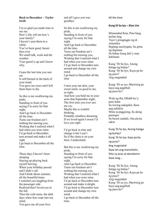 Back to December – Taylor
Swift
I‟m so glad you made time to
see me.
How‟s life, tell me how‟s
your family?
I haven‟t seen them in a
while.
You‟ve been good, busier
then ever.
We small talk, work and the
weather
Your guard is up and I know
why.
Cause the last time you saw
me
Is still burned in the back of
your mind.
You gave me roses and I left
them there to die.
So this is me swallowing my
pride,
Standing in front of you
saying I‟m sorry for that
night,
And I go back to December
all the time.
Turns out freedom ain‟t
nothing but missing you,
Wishing that I realized what I
had when you were mine.
I‟d go back to December,
turn around and make it all
right.
I go back to December all the
time.
These days I haven‟t been
sleeping
Staying up playing back
myself leaving,
When your birthday passed
and I didn‟t call.
And I think about summer,
all the beautiful times
I watched you laughing from
the passenger side
Realized that I loved you in
the fall.
Then the cold came, the dark
days when fear crept into my
mind.
You gave me all your love
and all I gave you was
goodbye.
So this is me swallowing my
pride,
Standing in front of you
saying I‟m sorry for that
night.
And I go back to December
all the time.
Turns out freedom ain‟t
nothing but missing you,
Wishing that I realized what I
had when you were mine.
I‟d go back to December turn
around and change my own
mind.
I go back to December all the
time
I miss your tan skin, your
sweet smile, so good to me,
so right,
And how you held me in your
arms that September night,
The first time you ever saw
me cry.
Maybe this is wishful
thinking,
Probably mindless dreaming
If we loved again I swear I‟d
love you right.
I‟d go back in time and
change it but I can‟t
So if the chain is on your
door, I understand.
But this is me swallowing my
pride,
Standing in front of you
saying I‟m sorry for that
night,
And I go back to December.
Turns out freedom ain‟t
nothing but missing you,
Wishing that I realized what I
had when you were mine.
I‟d go back to December turn
around and make it alright.
I‟d go back to December turn
around and change my own
mind.
I go back to December all the
time.
All the time
Kung Di Sa Iyo – Xian Lim
Minamahal Kita, Para bang
kailan lang
Tayo‟s pinagtagpo ng di
sinasadya
Biglang sasulyapan, Sa gitna
ng digmaan
Sa buhay kong dati‟y may
kahinaan
Kung „Di Sa Iyo, Anong
halaga ng buhay?
Kung „Di Sa Iyo, Kaya pa ba
ng puso?
Ang magmahal
Kung „Di sa iyo, Maririnig pa
kaya ang pagtibok
ng puso ko?
Wala ng iba, Dibdib ko‟y
puro kaba
Sa tuwing nakapikit, Ikaw
ang nakikita
Mula sa paggising, Sa aking
paningin
Sa bawat sandali, Ala-ala ka
sakin
Kung ‘Di Sa Iyo, Anong halaga
ng buhay?
Kung ‘Di Sa Iyo, Kaya pa ba
ng puso?
Ang magmahal
Ikaw lan ang mamahalin,
Dito sa puso at damdamin
Ikaw lang….
Kung „Di Sa Iyo, Anong
halaga ng buhay?
Kung „Di Sa Iyo, Kaya pa ba
ng puso?
Ang magmahal
Kung „Di sa iyo, Maririnig pa
kaya ang pagtibok
ng puso ko?
 
