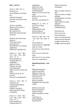 Buko – Jireh Lim
Verse: A – C#m – Bm – E
Naalala ko pa
Nung nililigawan pa lamang
kita
Dadalaw tuwing gabi
Masilayan lamang ang ‘yong
mga ngiti
At Ika‟y sasabihan
Bukas ng alas siyete sa
dating tagpuan
Buo ang araw ko
Marinig ko lang ang mga
himig mo
Hindi ko man alam kung
nasan ka
Wala man tayong
komunikasyon
Mag hihintay sa‟yo buong
magdamag
Dahil ikaw ang buhay ko
Chorus: A – C#m – Bm –
E 2x – Bm – C#m – Bm –
C#m – D – E
Kung inaakala mo
Ang pag-ibig ko‟y
magbabago
Itaga mo sa bato
Dumaan man ang
maraming pasko
Kahit na di mo na abot ang
sahig
Kahit na di mo na „ko
marinig
Ikaw pa rin ang buhay ko
Verse: A – C#m – Bm – E
Naalala ko pa
Nung pinapangarap pa
lamang kita
Hahatid, susunduin
Kahit mga bituin aking
susungkitin
Chorus: A – C#m – Bm –
E 2x – Bm – C#m – Bm –
C#m – D – E
Kung inaakala mo
Ang pag-ibig ko‟y
magbabago
Itaga mo sa bato
Dumaan man ang
maraming pasko
Kahit na di mo na abot ang
sahig
Kahit na di mo na „ko
marinig
Ikaw pa rin ang buhay ko
Bridge: D – E – F#m – E
Araw-araw kitang
liligawan
Haharanahin ka lagi
Kitang liligawan
Haharanahin ka lagi
Chorus: A – C#m – Bm – E 2x
– Bm – C#m – Bm – C#m – D
– E
Kung inaakala mo
Ang pag-ibig ko’y magbabago
Itaga mo sa bato
Dumaan man ang maraming
pasko
Kahit na di mo na abot ang
sahig
Kahit na di mo na ‘ko marinig
Ikaw pa rin ang buhay ko
Magkabilang Mundo – Jireh
Lim
Magkalayong agwat
Gagawin ang lahat
Mapasayo lang ang
Pagibig na alay sayo
Ang awit na ito
Ay awit ko sayo
Sana ay madama
Magkabila man ang ating
mundo
Kahit nasan ka man
Hindi ka papalitan
Nagiisa ka lang
Kahit na langit ka at lupa
ako
Ang bituin ay
Aking dadamhin
Pag naiisip ka
Sabay kayong nag
niningning
Dito ay umaga at dyan ay
gabi
Ang oras natin ay magka
salungat
Aking hapunan ay iyong
umagahan
Ngunit kahit na anong
mangyari
Balang araw ay
makakapiling ka
Hahantayin kita
Kahit nasan ka pa
Di ako mawawala
Kahit na may dumating pa
Andito lang ako Iibig saiyo
Hangga’t nandyan ka pa
Hangga’t wala ka pang iba
 