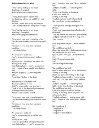 Rolling in the Deep – Adele
There‟s a fire starting in my heart
Reaching a fever pitch
And it‟s bringing me out the dark
Finally, I can see you crystal clear
Go ahead and sell me out and I‟ll lay your
ship bare
See how I leave, with every piece of you
Don‟t underestimate the things that I will do
There‟s a fire starting in my heart
Reaching a fever pitch
And it‟s bringing me out the dark
The scars of your love, remind me of us
They keep me thinking that we almost had it
all
The scars of your love, they leave me
breathless
I can‟t help feeling.
We could have had it all…
(you‟re gonna wish you, never had met
me)…
Rolling in the Deep (Tears are gonna fall,
Rolling in the deep)
Your had my heart… (you‟re gonna wish
you)… Inside of your hand (Never had met
me)
And you played it… (Tears are gonna
fall)…
To the beat (Rolling in the deep)
Baby I have no story to be told,
But I‟ve heard one of you
And I‟m gonna make your head burn.
Think of me in the depths of your despair
Making a home down there
As mine sure won‟t be shared
The scars of your love, remind you of us.
They keep me thinking that we almost had it
all
The scars of your love, they leave me
breathless
I can‟t help feeling…
We could have had it all
(you‟re gonna wish you never had met
me)…
Rolling in the Deep
(Tears are gonna fall, rolling in the deep)
Your had my heart… (you‟re gonna wish
you)… inside of your hand (Never had met
me)
And you played it… (Tears are gonna
fall)…
To the beat (Rolling in the deep)
Could have had it all
Rolling in the deep.
You had my heart inside of your hand
But you played it with your beating
Throw yourself through ever open door
(Whoa)
Count your blessings to find what look for
(Whoa-uh)
Turn my sorrow into treasured gold (Whoa)
And pay me back in kind- You reap just
what you sow
(You‟re gonna wish you… Never had met
me)
We could have had it all
(Tears are gonna fall… Rolling in the deep)
We could have had it all yeah
(you‟re gonna wish you… never had met
me)
It all. (Tears are gonna fall)
It all
It all (Rolling in the deep)
We could have had it all
(you‟re gonna wish you, never had met me)
Rolling in the deep
(Tears are gonna fall rolling in the deep)
You had my heart inside… (you‟re gonna
wish you)… of your hand (Never had met
me)
And you played it… (Tears are gonna
fall)… to the beat (Rolling in the deep)
We could have had it all
( you‟re wish you never had met me)
Rolling in the deep (tears are gonna fall,
rolling in the deep)
You had my heart… ( you‟re gonna wish
you)… Inside of your hand (Never had met
me)
But you played it
You played it
You played it
You played it to the beat
 