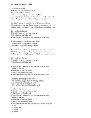 Set Fire to the Rain – Adele
I let it fall, my heart
And as it fell, you rose to claim it
It was dark and I was over
Until you kissed my lips and you saved me
My hands, they were strong, but my knees were far too weak
To stand in your arms without falling to your feet
But there‟s a side to you that I never knew, never knew
All the things you‟d say, they were never true, never true
And the games you‟d play, you would always win, always win
But I set fire to the rain
Watched it pour as I touched your face
Well, it burned while I cried
„Cause I heard it screaming out your name, your name
When laying with you I could stay there
Close my eyes, feel you here forever
You and me together, nothing is better
„Cause there‟s a side to you that I never knew, never knew
All the things you‟d say, they were never true, never true
And the games you‟s play, you would always win, always win
But I set fire to the rain
Watched it pour as I touched your face
Well, it burned while I cried
„Cause I heard it screaming out your name, your name
I set fire to the rain
And I threw us into the flames
When we fell, something died
„Cause I knew that that was the last time, the last time
Sometimes I wake up by the door
That heart you caught must be waiting for you
Even now when we‟re already over
I can‟t help myself from looking for you
I set fire to the rain
Watched it pour as I touch your face
Well, it burned while I cried
„Cause I heard it screaming out your name, your name
I set fire to the rain
And I threw us into the flames
When we fell, something died
„Cause I knew that that was the last time, the last time, oh
Oh, no
Let it burn, oh
Let it burn
Let it burn
 