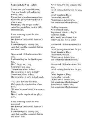 Someone Like You – Adele
I heard that you‟re settled down,
That you found a girl and you‟re
married now,
I heard that your dreams came true,
Guess she gave you things I didn‟t
give to you,
Old friend, why are you so shy?
Ain‟t like you to hold back or hide
from the light,
I hate to turn up out of the blue
uninvited,
But I couldn‟t stay away, I couldn‟t
fight it,
I had hoped you‟d see my face,
And that you‟d be reminded that for
me it isn‟t over,
Never mind, I‟ll find someone like
you,
I wish nothing but the best for you,
too,
Don‟t forget me, I beg,
I remember you said,
“Sometimes it lasts in love,
But sometimes it hurts instead,”
Sometimes it lasts in love,
But sometimes it hurts instead, yeah,
You know how the time flies,
Only yesterday was the time of our
lives,
We were born and raised in a summer
haze,
Bound by the surprise of our glory
days,
I hate to turn up out of the blue
uninvited,
But I couldn‟t stay away, I couldn‟t
fight it,
I had hoped you‟d see my face,
And that you‟d be reminded that for
me it isn‟t over,
Never mind, I‟ll find someone like
you,
I wish nothing but the best for you,
too,
Don‟t forget me, I beg,
I remember you said,
“Sometimes it lasts in love,
But sometimes it hurts instead,”
Nothing compares,
No worries or cares,
Regrets and mistakes, they‟re
memories made,
Who would have known how
bittersweet this would taste?
Nevermind, I‟ll find someone like
you,
I wish nothing but the best for you,
Don‟t forget me, I beg,
I remember you said,
“Sometimes it lasts in love,
But sometimes it hurts instead,”
Nevermind, I‟ll find someone like
you,
I wish nothing but the best for you,
too,
Don‟t forget me, I beg,
I remember you said,
“Sometimes it lasts in love,
But sometimes it hurts instead,”
Sometimes it lasts in love,
But sometimes it hurts instead.
 