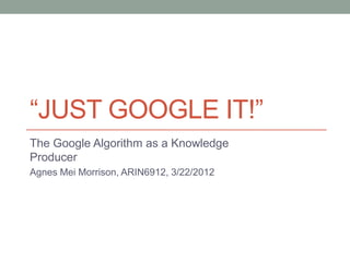 “JUST GOOGLE IT!”
The Google Algorithm as a Knowledge
Producer
Agnes Mei Morrison, ARIN6912, 3/22/2012
 