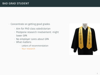 bad grad student
∙ Concentrate on getting good grades
∙ Aim for PhD class valedictorian
∙ Postpone research involvement: might
lower GPA
∙ No employer cares about GPA
∙ What matters:
∙ Letters of recommendation
∙ Your research
3
 