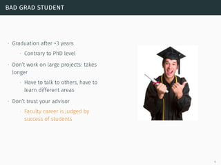 bad grad student
∙ Graduation after +3 years
∙ Contrary to PhD level
∙ Don’t work on large projects: takes
longer
∙ Have to talk to others, have to
learn different areas
∙ Don’t trust your advisor
∙ Faculty career is judged by
success of students
4
 