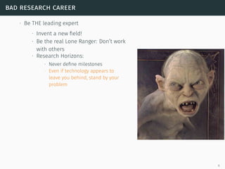 bad research career
∙ Be THE leading expert
∙ Invent a new ﬁeld!
∙ Be the real Lone Ranger: Don’t work
with others
∙ Research Horizons:
∙ Never deﬁne milestones
∙ Even if technology appears to
leave you behind, stand by your
problem
6
 