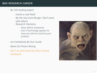 bad research career
∙ Be THE leading expert
∙ Invent a new ﬁeld!
∙ Be the real Lone Ranger: Don’t work
with others
∙ Research Horizons:
∙ Never deﬁne milestones
∙ Even if technology appears to
leave you behind, stand by your
problem
∙ Let Complexity Be Your Guide
∙ Never be Proven Wrong
∙ Don’t be Distracted by Others (Avoid
Feedback)
6
 