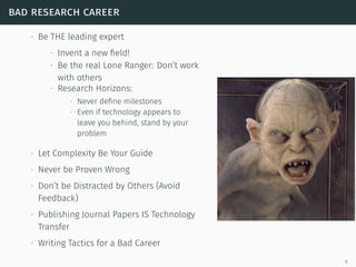 bad research career
∙ Be THE leading expert
∙ Invent a new ﬁeld!
∙ Be the real Lone Ranger: Don’t work
with others
∙ Research Horizons:
∙ Never deﬁne milestones
∙ Even if technology appears to
leave you behind, stand by your
problem
∙ Let Complexity Be Your Guide
∙ Never be Proven Wrong
∙ Don’t be Distracted by Others (Avoid
Feedback)
∙ Publishing Journal Papers IS Technology
Transfer
∙ Writing Tactics for a Bad Career
6
 