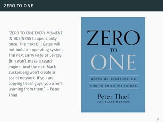 zero to one
“ZERO TO ONE EVERY MOMENT
IN BUSINESS happens only
once. The next Bill Gates will
not build an operating system.
The next Larry Page or Sergey
Brin won’t make a search
engine. And the next Mark
Zuckerberg won’t create a
social network. If you are
copying these guys, you aren’t
learning from them.” – Peter
Thiel
13
 
