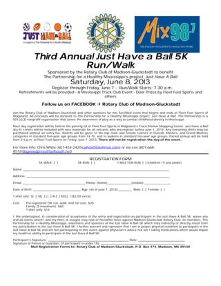 Third Annual Just Have a Ball 5K
Run/Walk
Sponsored by the Rotary Club of Madison-Gluckstadt to benefit
The Partnership for a Healthy Mississippi’s project, Just Have A Ball
Saturday, June 8, 2013
Register through Friday, June 7 - Run/Walk Starts: 7:30 a.m.
Refreshments will be provided - A Mississippi Track Club Event - Door Prizes by Fleet Feet Sports and
others
Follow us on FACEBOOK à Rotary Club of Madison-Gluckstadt
Join the Rotary Club of Madison-Gluckstadt and other sponsors for this fun-filled event that begins and ends at Fleet Feet Sports of
Ridgeland. All proceeds will be donated to The Partnership for a Healthy Mississippi project, Just Have A Ball. The Partnership is a
501(c)(3) nonprofit organization that raises the awareness of play as a way to combat childhood obesity in Mississippi.
Race day registration will be held in the parking lot of Fleet Feet Sports in Ridgeland’s Trace Station Shopping Center. Just Have a Ball
dry fit t-shirts will be included with race materials for all entrants who pre-register before June 1, 2013. Any remaining shirts may be
purchased without an entry fee. Awards will be given to the top male and female runners in Overall, Masters, and Grand Masters
categories in standard five-year age groups from 14-70, and to walkers in standard ten-year age groups. Packet pickup will be held
from 3-6 p.m. at Fleet Feet Sports on Friday, June 7, 2013. There will not be registration the day of the event.
For more info: Chris White (601-454-2420/cwhite0926@msn.com) or Joe Lee (601-668-
8572/dogwoodpress@bellsouth.net).
REGISTRATION FORM
5K WALK: [ ] 5K RUN: [ ] 1 MILE FUN RUN: [ ] (children 15 and under)
Name: _____________________________________________________________________________________________________
Address: ___________________________________________________________________________________________________
Email: ___________________________________________ Phone: (home)________________ (mobile) __________________
Date of Birth: _________________________________ Age: (as of June 7, 2013) _________ Male: [ ] Female: [ ]
T-shirt size: S[ ] M[ ] L[ ] XL[ ] XXL[ ] ($2.00 extra)
Cost: Pre-registered (5K run, walk, and fun run): $20
Family (5 maximum): $60
T-shirt only: $15
I, the undersigned, in consideration of acceptance of the entry and registration as participant in the Just Have A Ball 5K, waive any
and all claims which I and my heirs or assigns may now or hereafter have against Madison-Gluckstadt Rotary Club, its members, The
Partnership for a Healthy Mississippi, volunteers and sponsors of the Just Have A Ball 5K which may indirectly or directly result from
my participation in the Just Have A Ball 5K. I further warrant and represent that I am in proper physical condition to participate in the
Just Have A Ball 5K and am not participating in this event against physician’s advice nor am I taking medications which would impair
my health or ability to participate in the Just Have A Ball 5K.
Participant’s Signature: ________________________________________________________ Date: ________________________________
Signature of Parent or Guardian: (if participant is under 18): __________________________________________________________
Mail Registration Forms to: Rotary Club of Madison-Gluckstadt, P.O. Box 474, Madison, MS 39130
 