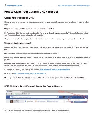 justhinksolutions.com http://justhinksolutions.com/?p=773&preview=true
How to Claim Your Custom URL Facebook
Claim Your Facebook URL
Create an easy to remember and shareable custom url for your facbeook business page with these 10 easy to follow
steps.
Why would you want to claim a custom Facebook URL?
So People searching for your business, brand or fan page and can find you more easily. This also helps for sharing
your facebook url and encouraging others to share it.
You just have to follow the simple steps outlined below and you will have your very own custom Facebook url.
What exactly does this mean?
When you first set up a Fan/Brand Page for yourself or business, Facebook gives you a url that looks something like
this…..
http://www.facebook.com/pages/JusthinkSolutions/857469375913?ref=ts
Not so easy to remember, and certainly not something you could tell a colleague or prospect at a networking event to
go visit.
However, once your Page has reached 25 “likes” you are able to claim your own unique Facebook URL ( PLEASE
NOTE: This may have changed since 2014 as the Facebook rules and regulations change continuously).
So now your Custom (a.k.a. Vanity) URL can be www.facebook.com/YourChosenName
For example: http://www.facebook.com/JusthinkSolutions
Below you will find the steps you need to follow to claim your own custom Facebook URL.
STEP #1: How to Switch Facebook User to Use Page as Business
You’ll know you are on your Facebook business page if it looks similar to the image below.
 