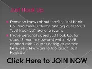  Everyone knows about the site “Just Hook
Up” and there is always one big question, is
“Just Hook Up” real or a scam?
 I have personally used Just Hook Up, for
about 3 months now and while I HAVE
chatted with 2 dudes acting as women
here are a few ways to fool proof “Just
Hook Up”
 
