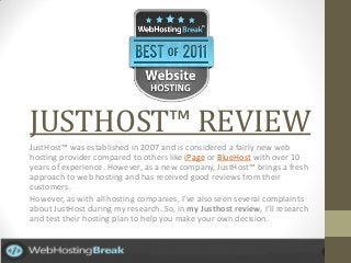 JUSTHOST™ REVIEW
JustHost™ was established in 2007 and is considered a fairly new web
hosting provider compared to others like iPage or BlueHost with over 10
years of experience. However, as a new company, JustHost™ brings a fresh
approach to web hosting and has received good reviews from their
customers.
However, as with all hosting companies, I’ve also seen several complaints
about JustHost during my research. So, in my Justhost review, I’ll research
and test their hosting plan to help you make your own decision.
 
