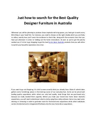 Just how to search for the Best Quality
Designer Furniture in Australia
Whenever you will be planning to produce those inspirational living spaces, you have got to work every
little thing in your head first. For instance, you need to choose on the right shades which you are likely
to utilize, exactly how you'll want the residence to check like, along with the economic hats that you
have put whenever it comes to holding out the home renovations. As soon as you've got this plainly
worked out, it's time to go shopping to get the best home decor Australia products that you will utilize
to switch your beautiful aspirations into a fact.
If you want to go out shopping, it is vital to assess exactly what you already have. Most of united states
gathers some furnishings pieces in the training course of our everyday lives. Some can be prized and
leading quality acquisitions while others are only bad quality steal things that we purchased only
because we really needed them urgently. Before you make your brand new home decor Australia
acquisitions, you will need to decide just what to-do by using these old purchases. Some may need some
clearing or removing in order to generate room for the brand-new acquisitions while other individuals
can be refurbished and re-integrated effortlessly into the new home décor acquisitions.
 