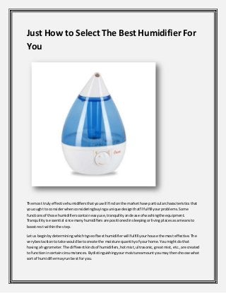 Just How to SelectThe Best Humidifier For
You
The most trulyeffectivehumidifiersthatyouwill findonthe markethave particularcharacteristicsthat
youought to considerwhenconsideringbuyingaunique designthat'll fulfillyourproblems.Some
functionsof those humidifierscontaineasyuse,tranquilityandease of washingthe equipment.
Tranquilityisessential since manyhumidifiersare positionedinsleepingorlivingplacesasameansto
boostrest withinthe step.
Let usbeginbydeterminingwhichtype of besthumidifierwill fulfill yourhouse the mosteffective.The
verybestactionto take wouldbe to create the moisture quantityof yourhome.Youmightdothat
havinga hygrometer.The differentkindsof humidifiers,hotmist,ultrasonic, greatmist,etc.,are created
to functionincertaincircumstances.Bydistinguishingyourmoistureamountyoumaythenchoose what
sort of humidifiermayrunbestfor you.
 