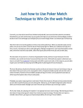 Just how to Use Poker Match
Technique to Win On the web Poker
Currently,youhave discoveredTexasHoldem andprobablywonseveral online-pokertournaments.
Nonetheless,youwill needtostep-upyourgame andimprove yourskill andunderstandingtoanother
locationlevel.Evenalthoughyoueasilyplayatyouroverall stage,Pokerisaconstantsport of learning.
Take the time toreviewthe guidance inthese twoonline pokertips.Whenyoudecide toplayonline
poker,ensure yourroutine isfree forabout4 hoursplayingtime.While youcouldplantoenjoyfor1
time,recall,araced playusuallyisadroppingplay.Manage enoughtime-spantoperformpokeronthe
web,selectthe mosttime accessible,ratherthanquickperiodthatlimitsyouractual skillsplay.
The rationale isif youstart on a functionof goodpokerhands,andhave to quitbecause of a time
limitation,youcouldneverknowif youwouldhave wonmore.Stillanotherpurpose iswheneveryou
stay ina smoothTexas joker123 moneysportand sufferapoor overcome,inthe longrun,youare able
to gainyour cash back byenjoyingasolidABCgame of pokeragainstthe worstplayers.
The most disastroussituationiswheneveryoulose andcannot recoversince you've tokeeporstop as
time doesn'tletyouto carry on to enjoypokeronline.A typical mistakeinpokeronlineisthe rushor
turbo mentality.NumerousTexasHoldempeople will log-infortheironline pokerbill andmake an
efforttoperformpokerwhenthey're exhausted.
Probablyyourpokerenjoyingtimeisrestricted,if thatisthe situation,Allocateatime periodwhereby
youare able to perfectlyplayyourverybestgame.Obviously,you'll implementgreaterpokerchoices
whenyou're broadawake.Budgetyourowntime and youwill boostyourwinningsinpoker.
The human body,alsoplaying onlinepokerinanappropriate seat,needsenergy.Maintainingyourbrain
alertdoesn'tstopat beingwell-rested.Yourmindalsorequiresenergy.The bestdietcaninspire a
reliable state of brain,givingyouanimprovedpossibilityof earninginTexasHoldem.
 