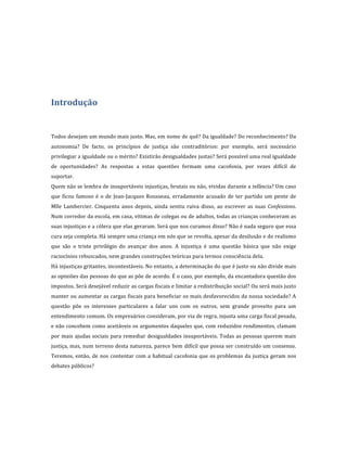  
	
  
	
  
	
  
Introdução	
  
	
  
	
  
Todos	
  desejam	
  um	
  mundo	
  mais	
  justo.	
  Mas,	
  em	
  nome	
  de	
  quê?	
  Da	
  igualdade?	
  Do	
  reconhecimento?	
  Da	
  
autonomia?	
   De	
   facto,	
   os	
   princípios	
   de	
   justiça	
   são	
   contraditórios:	
   por	
   exemplo,	
   será	
   necessário	
  
privilegiar	
   a	
   igualdade	
   ou	
   o	
   mérito?	
   Existirão	
   desigualdades	
   justas?	
   Será	
   possível	
   uma	
   real	
   igualdade	
  
de	
   oportunidades?	
   As	
   respostas	
   a	
   estas	
   questões	
   formam	
   uma	
   cacofonia,	
   por	
   vezes	
   difícil	
   de	
  
suportar.	
  	
  
Quem	
  não	
  se	
  lembra	
  de	
  insuportáveis	
  injustiças,	
  brutais	
  ou	
  não,	
  vividas	
  durante	
  a	
  infância?	
  Um	
  caso	
  
que	
   ficou	
   famoso	
   é	
   o	
   de	
   Jean-­‐Jacques	
   Rousseau,	
   erradamente	
   acusado	
   de	
   ter	
   partido	
   um	
   pente	
   de	
  
Mlle	
   Lambercier.	
   Cinquenta	
   anos	
   depois,	
   ainda	
   sentiu	
   raiva	
   disso,	
   ao	
   escrever	
   as	
   suas	
   Confessions.	
  
Num	
  corredor	
  da	
  escola,	
  em	
  casa,	
  vítimas	
  de	
  colegas	
  ou	
  de	
  adultos,	
  todas	
  as	
  crianças	
  conheceram	
  as	
  
suas	
   injustiças	
   e	
   a	
   cólera	
   que	
   elas	
   geraram.	
   Será	
   que	
   nos	
   curamos	
   disso?	
   Não	
   é	
   nada	
   seguro	
   que	
   essa	
  
cura	
   seja	
   completa.	
   Há	
   sempre	
   uma	
   criança	
   em	
   nós	
   que	
   se	
   revolta,	
   apesar	
   da	
   desilusão	
   e	
   do	
   realismo	
  
que	
   são	
   o	
   triste	
   privilégio	
   do	
   avançar	
   dos	
   anos.	
   A	
   injustiça	
   é	
   uma	
   questão	
   básica	
   que	
   não	
   exige	
  
raciocínios	
  rebuscados,	
  nem	
  grandes	
  construções	
  teóricas	
  para	
  termos	
  consciência	
  dela.	
  	
  
Há	
   injustiças	
   gritantes,	
   incontestáveis.	
   No	
   entanto,	
   a	
   determinação	
   do	
   que	
   é	
   justo	
   ou	
   não	
   divide	
   mais	
  
as	
   opiniões	
   das	
   pessoas	
   do	
   que	
   as	
   põe	
   de	
   acordo.	
   É	
   o	
   caso,	
   por	
   exemplo,	
   da	
   encantadora	
   questão	
   dos	
  
impostos.	
   Será	
   desejável	
   reduzir	
   as	
   cargas	
   fiscais	
   e	
   limitar	
   a	
   redistribuição	
   social?	
   Ou	
   será	
   mais	
   justo	
  
manter	
  ou	
  aumentar	
  as	
  cargas	
  fiscais	
  para	
  beneficiar	
  os	
  mais	
  desfavorecidos	
  da	
  nossa	
  sociedade?	
  A	
  
questão	
   põe	
   os	
   interesses	
   particulares	
   a	
   falar	
   uns	
   com	
   os	
   outros,	
   sem	
   grande	
   proveito	
   para	
   um	
  
entendimento	
   comum.	
   Os	
   empresários	
   consideram,	
   por	
   via	
   de	
   regra,	
   injusta	
   uma	
   carga	
   fiscal	
   pesada,	
  
e	
  não	
  concebem	
  como	
  aceitáveis	
  os	
  argumentos	
  daqueles	
  que,	
  com	
  reduzidos	
  rendimentos,	
  clamam	
  
por	
   mais	
   ajudas	
   sociais	
   para	
   remediar	
   desigualdades	
   insuportáveis.	
   Todas	
   as	
   pessoas	
   querem	
   mais	
  
justiça,	
  mas,	
  num	
  terreno	
  desta	
  natureza,	
  parece	
  bem	
  difícil	
  que	
  possa	
  ser	
  construído	
  um	
  consenso.	
  
Teremos,	
   então,	
   de	
   nos	
   contentar	
   com	
   a	
   habitual	
   cacofonia	
   que	
   os	
   problemas	
   da	
   justiça	
   geram	
   nos	
  
debates	
  públicos?	
  
	
  
	
  
 