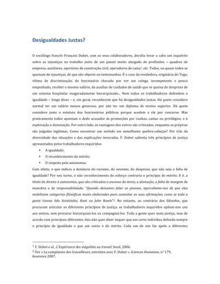 
Desigualdades	
  Justas?	
  
	
  
O	
   sociólogo	
   francês	
   François	
   Dubet,	
   com	
   os	
   seus	
   colaboradores,	
   decidiu	
   levar	
   a	
   cabo	
   um	
   inquérito	
  
sobre	
   as	
   injustiças	
   no	
   trabalho	
   junto	
   de	
   um	
   painel	
   muito	
   alargado	
   de	
   profissões	
   –	
   quadros	
   de	
  
empresa,	
  auxiliares,	
  operários	
  de	
  construção	
  civil,	
  operadores	
  de	
  caixa1,	
  etc.	
  Todos,	
  ou	
  quase	
  todos	
  se	
  
queixam	
  de	
  injustiças,	
  de	
  que	
  são	
  objecto	
  ou	
  testemunhas.	
  É	
  o	
  caso	
  da	
  vendedora,	
  originária	
  do	
  Togo,	
  
vítima	
   de	
   discriminação,	
   do	
   funcionário	
   chocado	
   por	
   ver	
   um	
   colega,	
   incompetente	
   e	
   pouco	
  
empenhado,	
  receber	
  o	
  mesmo	
  salário,	
  da	
  auxiliar	
  de	
  cuidados	
  de	
  saúde	
  que	
  se	
  queixa	
  do	
  desprezo	
  de	
  
um	
   sistema	
   hospitalar	
   exageradamente	
   hierarquizado...	
   Nem	
   todos	
   os	
   trabalhadores	
   defendem	
   a	
  
igualdade	
  –	
  longe	
  disso	
  –	
  e,	
  em	
  geral,	
  reconhecem	
  que	
  há	
  desigualdades	
  justas.	
  Há	
  quem	
  considere	
  
normal	
   ter	
   um	
   salário	
   menos	
   generoso,	
   por	
   não	
   ter	
   um	
   diploma	
   de	
   ensino	
   superior.	
   Há	
   quem	
  
considere	
   justo	
   o	
   estatuto	
   dos	
   funcionários	
   públicos	
   porque	
   acedem	
   a	
   ele	
   por	
   concurso.	
   Mas	
  
praticamente	
   todos	
   apontam	
   o	
   dedo	
   acusador	
   às	
   promoções	
   por	
   cunhas,	
   castas	
   ou	
   privilégios,	
   e	
   à	
  
exploração	
  e	
  dominação.	
  Por	
  outro	
  lado,	
  as	
  vantagens	
  dos	
  outros	
  são	
  criticadas,	
  enquanto	
  as	
  próprias	
  
são	
   julgadas	
   legítimas.	
   Como	
   encontrar	
   um	
   sentido	
   em	
   semelhante	
   quebra-­‐cabeças?	
   Por	
   trás	
   da	
  
diversidade	
   das	
   situações	
   e	
   das	
   explicações	
   invocadas,	
   F.	
   Dubet	
   salienta	
   três	
   princípios	
   de	
   justiça	
  
apresentados	
  pelos	
  trabalhadores	
  inquiridos:	
  
          •         A	
  igualdade;	
  
          •         O	
  reconhecimento	
  do	
  mérito;	
  
          •         O	
  respeito	
  pela	
  autonomia.	
  
Com	
   efeito,	
   o	
   que	
   indicia	
   a	
   denúncia	
   do	
   racismo,	
   do	
   sexismo,	
   do	
   desprezo,	
   que	
   não	
   seja	
   a	
   falta	
   de	
  
igualdade?	
   Por	
   seu	
   turno,	
   o	
   não	
   reconhecimento	
   do	
   esforço	
   contraria	
   o	
   princípio	
   do	
   mérito.	
   E	
   é,	
   a	
  
título	
  do	
  direito	
  à	
  autonomia,	
  que	
  são	
  criticados	
  o	
  excesso	
  de	
  stress,	
  a	
  alienação,	
  a	
  falta	
  de	
  margem	
  de	
  
manobra	
   e	
   de	
   responsabilidade.	
   “Quando	
   deixamos	
   falar	
   as	
   pessoas,	
   apercebemo-­nos	
   de	
   que	
   elas	
  
mobilizam	
   categorias	
   filosóficas	
   muito	
   elaboradas	
   para	
   sustentar	
   as	
   suas	
   afirmações,	
   como	
   se	
   toda	
   a	
  
gente	
   tivesse	
   lido	
   Aristóteles,	
   Kant	
   ou	
   John	
   Rawls”2.	
   No	
   entanto,	
   ao	
   contrário	
   dos	
   filósofos,	
   que	
  
procuram	
   articular	
   os	
   diferentes	
   princípios	
   de	
   justiça,	
   os	
   trabalhadores	
   inquiridos	
   opõem-­‐nos	
   uns	
  
aos	
  outros,	
  sem	
  procurar	
  hierarquizá-­‐los	
  ou	
  compaginá-­‐los.	
  Toda	
  a	
  gente	
  quer	
  mais	
  justiça,	
  mas	
  de	
  
acordo	
  com	
  princípios	
  diferentes.	
  Isto	
  não	
  quer	
  dizer	
   sequer	
  que	
  um	
  certo	
  indivíduo	
  defenda	
  sempre	
  
o	
   princípio	
   de	
   igualdade	
   e	
   que	
   um	
   outro	
   o	
   do	
   mérito.	
   Cada	
   um	
   de	
   nós	
   faz	
   apelo	
   a	
   diferentes	
  



	
  	
  	
  	
  	
  	
  	
  	
  	
  	
  	
  	
  	
  	
  	
  	
  	
  	
  	
  	
  	
  	
  	
  	
  	
  	
  	
  	
  	
  	
  	
  	
  	
  	
  	
  	
  	
  	
  	
  	
  	
  	
  	
  	
  	
  	
  	
  	
  	
  	
  	
  	
  	
  	
  	
  	
  
1	
  F.  Dubet	
  e	
  al.,	
  L’Expérience	
  des	
  inégalités	
  au	
  travail,	
  Seuil,	
  2006.	
  
2	
  Ver	
  «  La	
  complainte	
  des	
  travailleurs,	
  entretien	
  avec	
  F.  Dubet  »,	
  Sciences	
  Humaines,	
  n°  179,	
  
fevereiro  2007.	
  
 
