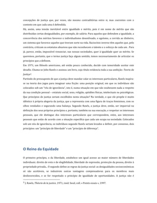 concepções	
   de	
   justiça	
   que,	
   por	
   vezes,	
   são	
   mesmo	
   contraditórias	
   entre	
   si,	
   mas	
   coerentes	
   com	
   o	
  
contexto	
  em	
  que	
  cada	
  uma	
  é	
  defendida.	
  	
  
Há,	
   assim,	
   uma	
   tensão	
   inevitável	
   entre	
   igualdade	
   e	
   mérito,	
   pois	
   é	
   em	
   nome	
   do	
   mérito	
   que	
   são	
  
distribuídas	
   certas	
   desigualdades,	
   por	
   exemplo,	
   de	
   salário.	
   Para	
   aqueles	
   que	
   defendem	
   a	
   igualdade,	
   a	
  
concorrência	
   dos	
   méritos	
   favorece	
   o	
   individualismo	
   desenfreado,	
   o	
   egoísmo,	
   a	
   corrida	
   ao	
   dinheiro,	
  
um	
  sistema	
  que	
  favorece	
  aqueles	
  que	
  tiveram	
  sorte	
  na	
  vida.	
  Raciocínio	
  inverso	
  têm	
  aqueles	
  que,	
  pelo	
  
contrário,	
   criticam	
   os	
   estatutos	
   abusivos	
   que	
   não	
   reconhecem	
  o	
   talento	
   e	
  o	
   esforço	
  de	
  cada	
  um	
  .	
   Para	
  
já,	
   parece,	
   então,	
   impossível	
   renunciar,	
   nas	
   nossas	
   sociedades,	
   quer	
   à	
   igualdade	
   quer	
   ao	
   mérito.	
   Se	
  
queremos,	
  portanto,	
  que	
  o	
  termo	
  justiça	
  faça	
  algum	
  sentido,	
  temos	
  necessariamente	
  de	
  articular	
  os	
  
princípios	
  que	
  a	
  definem.	
  
Em	
   1971,	
   um	
   filósofo	
   americano,	
   até	
   então	
   pouco	
   conhecido,	
   decide	
   com	
   temeridade	
   aceitar	
   este	
  
desafio.	
   Chama-­‐se	
   John	
   Rawls	
   e	
   assinou	
   um	
   livro,	
  cujo	
  título	
  evidencia	
  toda	
  a	
  sua	
  ambição:	
   Teoria	
  da	
  
Justiça3.	
  	
  
Partindo	
  do	
  pressuposto	
  de	
  que	
  a	
  justiça	
  deve	
  mandar	
  calar	
  os	
  interesses	
  particulares,	
  Rawls	
  inspira-­‐
se	
   na	
   teoria	
   dos	
   jogos	
   para	
   imaginar	
   uma	
   ficção:	
   uma	
   posição	
   original,	
   em	
   que	
   os	
   indivíduos	
   são	
  
colocados	
  sob	
  um	
  “véu	
  de	
  ignorância”,	
  isto	
  é,	
  numa	
  situação	
  em	
  que	
  não	
  soubessem	
  nada	
  a	
  respeito	
  
da	
  sua	
  condição	
  pessoal	
  –	
  estatuto	
  social,	
  sexo,	
  religião,	
  aptidões	
  físicas,	
  intelectuais	
  ou	
  psicológicas.	
  
Que	
   princípios	
   de	
   justiça	
   seriam	
   escolhidos	
   nesta	
   situação?	
   Na	
   verdade,	
   o	
   que	
   ele	
   propõe	
   é	
   muito	
  
idêntico	
  à	
  própria	
  alegoria	
  da	
  justiça,	
  que	
  a	
  representa	
  com	
  uma	
  figura	
  de	
  traços	
  femininos,	
  com	
  os	
  
olhos	
   vendados	
   e	
   segurando	
   uma	
   balança.	
   Segundo	
   Rawls,	
   a	
   justiça	
   deve,	
   então,	
   ser	
   imparcial	
   na	
  
definição	
  dos	
  seus	
  próprios	
  princípios	
  e,	
  portanto,	
  também	
  na	
  sua	
  execução,	
  e	
  respeitar	
  os	
  interesses	
  
pessoais,	
   que	
   ele	
   distingue	
   dos	
   interesses	
   particulares	
   que	
   correspondem,	
   estes,	
   aos	
   interesses	
  
pessoais	
  que	
  estão	
  de	
  acordo	
  com	
  a	
  situação	
  específica	
  que	
  cada	
  um	
  ocupa	
  na	
  sociedade.	
  Colocados	
  
sob	
  um	
  véu	
  de	
  ignorância,	
  os	
  indivíduos	
  segundo	
  Rawls	
  seriam	
  levados	
  a	
  definir,	
  por	
  consenso,	
  dois	
  
princípios:	
  um	
  “princípio	
  de	
  liberdade”	
  e	
  um	
  “princípio	
  de	
  diferença”.	
  
	
  
	
  



O	
  Reino	
  da	
  Equidade	
  
	
  
O	
   primeiro	
   princípio,	
   o	
   da	
   liberdade,	
   estabelece	
   um	
   igual	
   acesso	
   ao	
   maior	
   número	
   de	
   liberdades	
  
individuais:	
  direito	
  de	
  voto	
  e	
  de	
  elegibilidade,	
  liberdade	
  de	
  expressão,	
  protecção	
  da	
  pessoa,	
  direito	
  à	
  
propriedade	
  privada...	
  O	
  segundo	
  define	
  as	
  regras	
  da	
  justiça	
  social:	
  as	
  desigualdades	
  socioeconómicas	
  
só	
   são	
   aceitáveis,	
   se	
   induzirem	
   outras	
   vantagens	
   compensadoras	
   para	
   os	
   membros	
   mais	
  
desfavorecidos,	
   e	
   se	
   for	
   respeitado	
   o	
   princípio	
   de	
   igualdade	
   de	
   oportunidades.	
   A	
   justiça	
   não	
   é	
  
	
  	
  	
  	
  	
  	
  	
  	
  	
  	
  	
  	
  	
  	
  	
  	
  	
  	
  	
  	
  	
  	
  	
  	
  	
  	
  	
  	
  	
  	
  	
  	
  	
  	
  	
  	
  	
  	
  	
  	
  	
  	
  	
  	
  	
  	
  	
  	
  	
  	
  	
  	
  	
  	
  	
  	
  
3	
  J.  Rawls,	
  Théorie	
  de	
  la	
  justice,	
  1971,	
  reed.	
  Seuil,	
  coll.	
  «  Points	
  essais  »,	
  1997.	
  
 