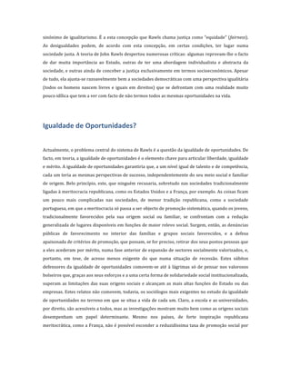 sinónimo	
  de	
  igualitarismo.	
  É	
  a	
  esta	
  concepção	
  que	
  Rawls	
  chama	
  justiça	
  como	
  “equidade”	
  (fairness).	
  
As	
   desigualdades	
   podem,	
   de	
   acordo	
   com	
   esta	
   concepção,	
   em	
   certas	
   condições,	
   ter	
   lugar	
   numa	
  
sociedade	
  justa.	
  A	
  teoria	
  de	
  John	
  Rawls	
  despertou	
  numerosas	
  críticas:	
  algumas	
  reprovam-­‐lhe	
  o	
  facto	
  
de	
   dar	
   muita	
   importância	
   ao	
   Estado,	
   outras	
   de	
   ter	
   uma	
   abordagem	
   individualista	
   e	
   abstracta	
   da	
  
sociedade,	
  e	
  outras	
  ainda	
  de	
  conceber	
  a	
  justiça	
  exclusivamente	
  em	
  termos	
  socioeconómicos.	
  Apesar	
  
de	
  tudo,	
  ela	
  ajusta-­‐se	
  razoavelmente	
  bem	
  a	
  sociedades	
  democráticas	
  com	
  uma	
  perspectiva	
  igualitária	
  
(todos	
   os	
   homens	
   nascem	
   livres	
   e	
   iguais	
   em	
   direitos)	
   que	
   se	
   defrontam	
   com	
   uma	
   realidade	
   muito	
  
pouco	
  idílica	
  que	
  tem	
  a	
  ver	
  com	
  facto	
  de	
  não	
  termos	
  todos	
  as	
  mesmas	
  oportunidades	
  na	
  vida.	
  
	
  



Igualdade	
  de	
  Oportunidades?	
  
	
  
	
  
Actualmente,	
   o	
   problema	
   central	
  do	
  sistema	
  de	
  Rawls	
  é	
  a	
  questão	
  da	
  igualdade	
   de	
   oportunidades.	
  De	
  
facto,	
  em	
  teoria,	
  a	
  igualdade	
  de	
  oportunidades	
  é	
  o	
  elemento	
  chave	
  para	
  articular	
  liberdade,	
  igualdade	
  
e	
  mérito.	
  A	
  igualdade	
  de	
  oportunidades	
  garantiria	
  que,	
  a	
  um	
  nível	
  igual	
  de	
  talento	
  e	
  de	
  competência,	
  
cada	
  um	
  teria	
  as	
  mesmas	
  perspectivas	
  de	
  sucesso,	
  independentemente	
  do	
  seu	
  meio	
  social	
  e	
  familiar	
  
de	
   origem.	
   Belo	
   princípio,	
   este,	
   que	
   ninguém	
   recusaria,	
   sobretudo	
   nas	
   sociedades	
   tradicionalmente	
  
ligadas	
   à	
   meritocracia	
   republicana,	
   como	
   os	
   Estados	
   Unidos	
   e	
   a	
   França,	
   por	
   exemplo.	
   As	
   coisas	
   ficam	
  
um	
   pouco	
   mais	
   complicadas	
   nas	
   sociedades,	
   de	
   menor	
   tradição	
   republicana,	
   como	
   a	
   sociedade	
  
portuguesa,	
  em	
  que	
  a	
  meritocracia	
  só	
  passa	
  a	
  ser	
  objecto	
  de	
  promoção	
  sistemática,	
  quando	
  os	
  jovens,	
  
tradicionalmente	
   favorecidos	
   pela	
   sua	
   origem	
   social	
   ou	
   familiar,	
   se	
   confrontam	
   com	
   a	
   redução	
  
generalizada	
  de	
  lugares	
  disponíveis	
  em	
  funções	
  de	
  maior	
  relevo	
  social.	
  Surgem,	
  então,	
  as	
  denúncias	
  
públicas	
   de	
   favorecimento	
   no	
   interior	
   das	
   famílias	
   e	
   grupos	
   sociais	
   favorecidos,	
   e	
   a	
   defesa	
  
apaixonada	
  de	
  critérios	
  de	
  promoção,	
  que	
  possam,	
  se	
  for	
  preciso,	
  retirar	
  dos	
  seus	
  postos	
  pessoas	
  que	
  
a	
  eles	
  acederam	
  por	
  mérito,	
  numa	
  fase	
  anterior	
  de	
  expansão	
  de	
  sectores	
  socialmente	
  valorizados,	
  e,	
  
portanto,	
   em	
   tese,	
   de	
   acesso	
   menos	
   exigente	
   do	
   que	
   numa	
   situação	
   de	
   recessão.	
   Estes	
   súbitos	
  
defensores	
   da	
   igualdade	
   de	
   oportunidades	
   comovem-­‐se	
   até	
   à	
   lágrimas	
   só	
   de	
   pensar	
   nos	
   valorosos	
  
bolseiros	
  que,	
  graças	
  aos	
  seus	
  esforços	
  e	
  a	
  uma	
  certa	
  forma	
  de	
  solidariedade	
  social	
  institucionalizada,	
  
superam	
   as	
   limitações	
   das	
   suas	
   origens	
   sociais	
   e	
   alcançam	
   as	
   mais	
   altas	
   funções	
   do	
   Estado	
   ou	
   das	
  
empresas.	
  Estes	
  relatos	
  não	
  comovem,	
  todavia,	
  os	
  sociólogos	
  mais	
  exigentes	
  no	
  estudo	
  da	
  igualdade	
  
de	
  oportunidades	
  no	
  terreno	
  em	
  que	
  se	
  situa	
  a	
  vida	
  de	
  cada	
  um.	
  Claro,	
  a	
  escola	
  e	
  as	
  universidades,	
  
por	
   direito,	
   são	
   acessíveis	
   a	
   todos,	
   mas	
   as	
   investigações	
   mostram	
   muito	
   bem	
   como	
   as	
   origens	
   sociais	
  
desempenham	
   um	
   papel	
   determinante.	
   Mesmo	
   nos	
   países,	
   de	
   forte	
   inspiração	
   republicana	
  
meritocrática,	
  como	
  a	
  França,	
  não	
  é	
  possível	
  esconder	
  a	
  reduzidíssima	
  taxa	
  de	
  promoção	
  social	
  por	
  
 