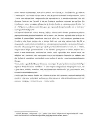 mérito	
  individual.	
  Por	
  exemplo,	
  num	
  estudo	
  referido	
  por	
  Baudelot4,	
  as	
  Grandes	
  Escolas,	
  que	
  formam	
  
a	
   elite	
   francesa,	
   são	
   frequentadas	
   por	
   54%	
   de	
   filhos	
   de	
   quadros	
   superiores	
   ou	
   de	
   professores,	
   contra	
  
15%	
   de	
   filhos	
   de	
   operários	
   e	
   empregados,	
   que	
   representam,	
   no	
   5º	
   ano	
   de	
   escolaridade,	
   50%	
   dos	
  
efectivos.	
   Como	
   será	
   em	
   Portugal,	
   já	
   que	
   em	
   França	
   os	
   sociólogos	
   encontram	
   que	
   os	
   filhos	
   dos	
  
trabalhadores	
   menos	
   bem	
   pagos,	
   a	
   frequentar	
   as	
   Grandes	
   Escolas,	
   as	
   escolas	
   superiores	
   de	
   elite,	
   é	
   só	
  
de	
   15%?	
  Que	
   será,	
   então	
   necessário	
   fazer,	
   para	
   que	
   a	
   igualdade	
   de	
   oportunidades	
   não	
   se	
   limite	
   a	
   ser	
  
um	
  slogan	
  formal	
  e	
  hipócrita?	
  
Em	
   Repenser	
   l’égalité	
   des	
   chances	
   (Grasset,	
   2007),	
   o	
   filósofo	
   Patrick	
   Savidan	
   questiona	
   os	
   próprios	
  
pressupostos	
   deste	
   princípio	
   consensual:	
   não	
   se	
   limita	
   a	
   pôr	
   em	
   causa	
   a	
   prática	
   desse	
   princípio	
   de	
  
igualdade	
   de	
   oportunidades.	
   Segundo	
   ele,	
   a	
   noção	
   de	
   mérito	
   não	
   é	
   tão	
   transparente	
   quanto	
   se	
   pensa.	
  
O	
   próprio	
   John	
   Rawls	
   também	
   não	
   se	
   deixou	
   iludir	
   por	
   essa	
   falsa	
   transparência.	
   Não	
   há	
   só	
  
desigualdades	
   sociais:	
   nós	
   também	
   não	
   temos	
   todos	
   as	
   mesmas	
   capacidades	
   e	
   as	
   mesmas	
   limitações.	
  
Por	
  outro	
  lado,	
  que	
  culpa	
  tem	
  alguém	
  que	
  seja	
  desprovido	
  de	
  talentos	
  úteis?	
  Savidan,	
  vai,	
  no	
  entanto,	
  
um	
   pouco	
   mais	
   longe:	
   questiona	
   mesmo	
   se	
   é	
   o	
   indivíduo	
   quem	
   possui	
   os	
   talentos.	
   Segundo	
   ele,	
   o	
  
mérito	
   só	
   tem	
   sentido	
   numa	
   sociedade	
   que	
   valoriza	
   certas	
   capacidades	
   mais	
   do	
   que	
   outras.	
   Um	
  
indivíduo	
   tem	
   capacidades	
   para	
   assuntos	
   de	
   finanças:	
   no	
   capitalismo	
   financeiro	
   que	
   prevalece	
   nos	
  
dias	
   de	
   hoje,	
   é	
   uma	
   óptima	
   oportunidade,	
   muito	
   melhor	
   do	
   que	
   ter	
   excepcionais	
   capacidades	
   em	
  
filologia.	
  
Temos,	
  então,	
  segundo	
  Savidan,	
  de	
  ultrapassar	
  a	
  concepção	
  de	
  uma	
  “  justice	
  sociale	
  capacitaire”  que	
  
imputa	
   as	
   desigualdades	
   aos	
   indivíduos	
   e	
   os	
   torna	
   responsáveis	
   pelas	
   suas	
   más	
   posições	
   sociais,	
   isto	
  
é,	
   por	
   outras	
   palavras,	
   abandonar	
   uma	
   perspectiva	
   hiper-­‐individualista	
   que,	
   para	
   além	
   do	
   mais,	
  
culpabiliza	
  os	
  menos	
  favorecidos.	
  
A	
  justiça	
  não	
  é	
  um	
  assunto	
  simples:	
  não	
  existe	
  um	
  princípio	
  único	
  nem	
  uma	
  receita	
  miraculosa.	
  Pelo	
  
contrário,	
   exige	
   uma	
   lucidez	
   pela	
   qual	
   devemos	
   lutar,	
   apesar	
   de	
   todas	
   as	
   dificuldades,	
   para	
   tentar	
  
acalmar	
  a	
  criança	
  que	
  em	
  nós	
  se	
  insurge	
  e	
  reclama	
  justiça.	
  
	
  	
  




	
  	
  	
  	
  	
  	
  	
  	
  	
  	
  	
  	
  	
  	
  	
  	
  	
  	
  	
  	
  	
  	
  	
  	
  	
  	
  	
  	
  	
  	
  	
  	
  	
  	
  	
  	
  	
  	
  	
  	
  	
  	
  	
  	
  	
  	
  	
  	
  	
  	
  	
  	
  	
  	
  	
  	
  
4	
  Fonte:	
  C.  Baudelot,	
  colóquio	
  em	
  l’ENS	
  «  Démocratie,	
  classes	
  préparatoires	
  et	
  grandes	
  écoles  ».	
  Ano	
  
dos	
  dados:	
  Maio  2003.	
  Ver	
  www.inegalites.fr/spip.php?article162&id_mot=83	
  
 