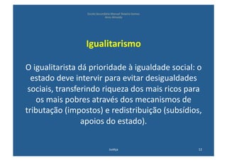 Escola	
  Secundária	
  Manuel	
  Teixeira	
  Gomes	
  
                                          Aires	
  Almeida	
  




                         Igualitarismo	
  	
  

O	
  igualitarista	
  dá	
  prioridade	
  à	
  igualdade	
  social:	
  o	
  
  estado	
  deve	
  intervir	
  para	
  evitar	
  desigualdades	
  
 sociais,	
  transferindo	
  riqueza	
  dos	
  mais	
  ricos	
  para	
  
      os	
  mais	
  pobres	
  através	
  dos	
  mecanismos	
  de	
  
tributação	
  (impostos)	
  e	
  redistribuição	
  (subsídios,	
  
                       apoios	
  do	
  estado).	
  

                                                Jus@ça	
                            12	
  
 