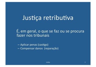 Jus@ça	
  retribu@va	
  
	
  	
  	
  É,	
  em	
  geral,	
  o	
  que	
  se	
  faz	
  ou	
  se	
  procura	
  
            fazer	
  nos	
  tribunais	
  

    –  Aplicar	
  penas	
  (cas@go)	
  
    –  Compensar	
  danos	
  	
  (reparação)	
  



                                     Jus@ça	
                                    2	
  
 