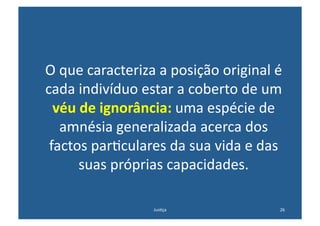 O	
  que	
  caracteriza	
  a	
  posição	
  original	
  é	
  
cada	
  indivíduo	
  estar	
  a	
  coberto	
  de	
  um	
  
  véu	
  de	
  ignorância:	
  uma	
  espécie	
  de	
  
     amnésia	
  generalizada	
  acerca	
  dos	
  
 factos	
  par@culares	
  da	
  sua	
  vida	
  e	
  das	
  
        suas	
  próprias	
  capacidades.	
  	
  

                           Jus@ça	
                       26	
  
 