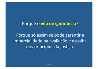Porquê	
  o	
  véu	
  de	
  ignorância?	
  

 Porque	
  só	
  assim	
  se	
  pode	
  garan@r	
  a	
  
imparcialidade	
  na	
  avaliação	
  e	
  escolha	
  
      dos	
  princípios	
  da	
  jus@ça.	
  


                         Jus@ça	
                     27	
  
 