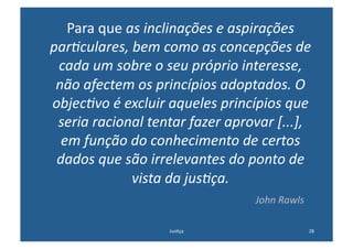Para	
  que	
  as	
  inclinações	
  e	
  aspirações	
  
par-culares,	
  bem	
  como	
  as	
  concepções	
  de	
  
 cada	
  um	
  sobre	
  o	
  seu	
  próprio	
  interesse,	
  
 não	
  afectem	
  os	
  princípios	
  adoptados.	
  O	
  
objec-vo	
  é	
  excluir	
  aqueles	
  princípios	
  que	
  
 seria	
  racional	
  tentar	
  fazer	
  aprovar	
  [...],	
  
  em	
  função	
  do	
  conhecimento	
  de	
  certos	
  
 dados	
  que	
  são	
  irrelevantes	
  do	
  ponto	
  de	
  
                   vista	
  da	
  jus-ça.	
  
 	
  	
  	
  	
  	
  	
  	
  	
  	
  	
  	
  	
  	
  	
  	
  	
  	
  	
  	
  	
  	
  	
  	
  	
  	
  	
  	
  	
  	
  	
  	
  	
  	
  	
  	
  	
  	
  	
  	
  	
  	
  	
  	
  	
  	
  	
  	
  	
  	
  	
  	
  	
  	
  	
  	
  	
  	
  	
  	
  	
  	
  	
  	
  	
  	
  	
  	
  	
  	
  	
  	
  	
  	
  	
  	
  	
  	
  	
  	
  	
  	
  John	
  Rawls   	
  
                                                                                                                                                          Jus@ça	
                                                                                                                                                                                          28	
  
 