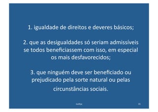 1.	
  igualdade	
  de	
  direitos	
  e	
  deveres	
  básicos;	
  

2.	
  que	
  as	
  desigualdades	
  só	
  seriam	
  admissíveis	
  
se	
  todos	
  beneﬁciassem	
  com	
  isso,	
  em	
  especial	
  
                    os	
  mais	
  desfavorecidos;	
  

    3.	
  que	
  ninguém	
  deve	
  ser	
  beneﬁciado	
  ou	
  
    prejudicado	
  pela	
  sorte	
  natural	
  ou	
  pelas	
  
                   circunstâncias	
  sociais.	
  	
  

                               Jus@ça	
                               31	
  
 