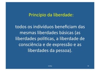  	
  Princípio	
  da	
  liberdade:	
  

todos	
  os	
  indivíduos	
  beneﬁciam	
  das	
  
   mesmas	
  liberdades	
  básicas	
  (as	
  
liberdades	
  polí@cas,	
  a	
  liberdade	
  de	
  
  consciência	
  e	
  de	
  expressão	
  e	
  as	
  
         liberdades	
  da	
  pessoa).	
  

                          Jus@ça	
                     32	
  
 
