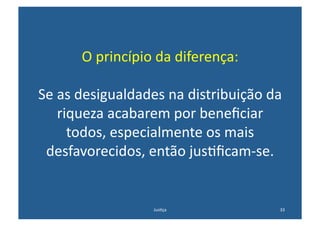 O	
  princípio	
  da	
  diferença:	
  

Se	
  as	
  desigualdades	
  na	
  distribuição	
  da	
  
      riqueza	
  acabarem	
  por	
  beneﬁciar	
  
        todos,	
  especialmente	
  os	
  mais	
  
 desfavorecidos,	
  então	
  jus@ﬁcam-­‐se.	
  


                           Jus@ça	
                    33	
  
 
