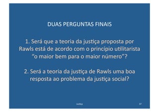 DUAS	
  PERGUNTAS	
  FINAIS	
  

  1.	
  Será	
  que	
  a	
  teoria	
  da	
  jus@ça	
  proposta	
  por	
  
Rawls	
  está	
  de	
  acordo	
  com	
  o	
  princípio	
  u@litarista	
  
        “o	
  maior	
  bem	
  para	
  o	
  maior	
  número”?	
  

   2.	
  Será	
  a	
  teoria	
  da	
  jus@ça	
  de	
  Rawls	
  uma	
  boa	
  
        resposta	
  ao	
  problema	
  da	
  jus@ça	
  social?	
  


                                     Jus@ça	
                                   37	
  
 