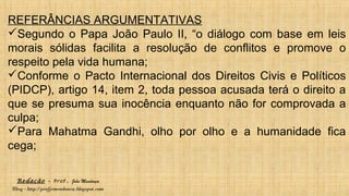 Redação – Prof. João Mendonça
Blog - http://profjcmendonca.blogspot.com
REFERÂNCIAS ARGUMENTATIVAS
Segundo o Papa João Paulo II, “o diálogo com base em leis
morais sólidas facilita a resolução de conflitos e promove o
respeito pela vida humana;
Conforme o Pacto Internacional dos Direitos Civis e Políticos
(PIDCP), artigo 14, item 2, toda pessoa acusada terá o direito a
que se presuma sua inocência enquanto não for comprovada a
culpa;
Para Mahatma Gandhi, olho por olho e a humanidade fica
cega;
 