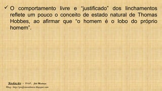 Redação – Prof. João Mendonça
Blog - http://profjcmendonca.blogspot.com
 O comportamento livre e “justificado” dos linchamentos
reflete um pouco o conceito de estado natural de Thomas
Hobbes, ao afirmar que “o homem é o lobo do próprio
homem”.
 