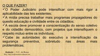 Redação – Prof. João Mendonça
Blog - http://profjcmendonca.blogspot.com
O QUE FAZER?
O Poder Judiciário pode intensificar com mais rigor a
aplicabilidade das leis existentes;
A mídia precisa trabalhar mais programas propagadores do
quesito educação e civilidade entre os cidadãos;
A escola deve promover a conscientização do senso coletivo
e do cidadão democrático, com projetos que intensifiquem o
respeito mútuo entre os indivíduos;
Cabe às autoridades do executivo a intensificação da
segurança preventiva, sobretudo nas áreas mais
problemáticas;
 