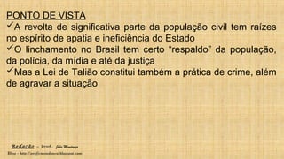 Redação – Prof. João Mendonça
Blog - http://profjcmendonca.blogspot.com
PONTO DE VISTA
A revolta de significativa parte da população civil tem raízes
no espírito de apatia e ineficiência do Estado
O linchamento no Brasil tem certo “respaldo” da população,
da polícia, da mídia e até da justiça
Mas a Lei de Talião constitui também a prática de crime, além
de agravar a situação
 