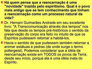 Há quem pense que a reencarnação é uma
"novidade" trazida pelo espiritismo. Qual é o povo
mais antigo que se tem conhecimento que tinham
a reencarnação como um processo natural da
vida?
Dr. Hernani Guimarães Andrade em seu excelente
livro: "A Transcomunicação através dos tempos" nos
fala que desde os tempos pré-históricos o sentido da
preservação do corpo era feito no intuito de que os
Espíritos pudessem retornar a habitá-los.
Havia o sentido de que pudessem também retornar a
animar estátuas e pedras (de onde surge o termo
poltergeist). Podemos considerar que a idéia da
reencarnação existe em TODOS os povos da Terra,
desde seu início, porque ela é uma idéia inata do
Espírito.
 