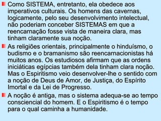 Como SISTEMA, entretanto, ela obedece aos
imperativos culturais. Os homens das cavernas,
logicamente, pelo seu desenvolvimento intelectual,
não poderiam conceber SISTEMAS em que a
reencarnação fosse vista de maneira clara, mas
tinham claramente sua noção.
As religiões orientais, principalmente o hinduísmo, o
budismo e o bramanismo são reencarnacionistas há
muitos anos. Os estudiosos afirmam que as ordens
iniciáticas egípcias também dela tinham clara noção.
Mas o Espiritismo veio desenvolver-lhe o sentido com
a noção de Deus de Amor, de Justiça, do Espírito
Imortal e da Lei de Progresso.
A noção é antiga, mas o sistema adequa-se ao tempo
consciencial do homem. E o Espiritismo é o tempo
para o qual caminha a humanidade.
 