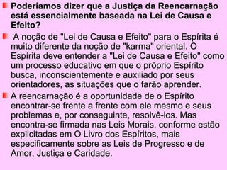 Poderíamos dizer que a Justiça da Reencarnação
está essencialmente baseada na Lei de Causa e
Efeito?
 A noção de "Lei de Causa e Efeito" para o Espírita é
muito diferente da noção de "karma" oriental. O
Espírita deve entender a "Lei de Causa e Efeito" como
um processo educativo em que o próprio Espírito
busca, inconscientemente e auxiliado por seus
orientadores, as situações que o farão aprender.
A reencarnação é a oportunidade de o Espírito
encontrar-se frente a frente com ele mesmo e seus
problemas e, por conseguinte, resolvê-los. Mas
encontra-se firmada nas Leis Morais, conforme estão
explicitadas em O Livro dos Espíritos, mais
especificamente sobre as Leis de Progresso e de
Amor, Justiça e Caridade.
 