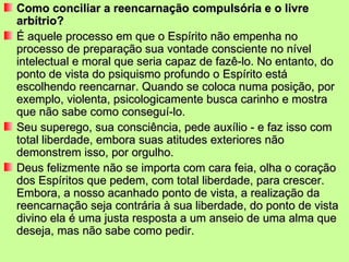 Como conciliar a reencarnação compulsória e o livre
arbítrio?
É aquele processo em que o Espírito não empenha no
processo de preparação sua vontade consciente no nível
intelectual e moral que seria capaz de fazê-lo. No entanto, do
ponto de vista do psiquismo profundo o Espírito está
escolhendo reencarnar. Quando se coloca numa posição, por
exemplo, violenta, psicologicamente busca carinho e mostra
que não sabe como conseguí-lo.
Seu superego, sua consciência, pede auxílio - e faz isso com
total liberdade, embora suas atitudes exteriores não
demonstrem isso, por orgulho.
Deus felizmente não se importa com cara feia, olha o coração
dos Espíritos que pedem, com total liberdade, para crescer.
Embora, a nosso acanhado ponto de vista, a realização da
reencarnação seja contrária à sua liberdade, do ponto de vista
divino ela é uma justa resposta a um anseio de uma alma que
deseja, mas não sabe como pedir.
 