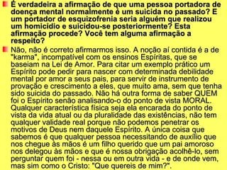 É verdadeira a afirmação de que uma pessoa portadora de
doença mental normalmente é um suicida no passado? E
um portador de esquizofrenia seria alguém que realizou
um homicídio e suicidou-se posteriormente? Esta
afirmação procede? Você tem alguma afirmação a
respeito?
Não, não é correto afirmarmos isso. A noção aí contida é a de
"karma", incompatível com os ensinos Espíritas, que se
baseiam na Lei de Amor. Para citar um exemplo prático um
Espírito pode pedir para nascer com determinada debilidade
mental por amor a seus pais, para servir de instrumento de
provação e crescimento a eles, que muito ama, sem que tenha
sido suicida do passado. Não há outra forma de saber QUEM
foi o Espírito senão analisando-o do ponto de vista MORAL.
Qualquer característica física seja ela encarada do ponto de
vista da vida atual ou da pluralidade das existências, não tem
qualquer validade real porque não podemos penetrar os
motivos de Deus nem daquele Espírito. A única coisa que
sabemos é que qualquer pessoa necessitando de auxílio que
nos chegue às mãos é um filho querido que um pai amoroso
nos delegou às mãos e que é nossa obrigação acolhê-lo, sem
perguntar quem foi - nessa ou em outra vida - e de onde vem,
mas sim como o Cristo: "Que quereis de mim?".
 